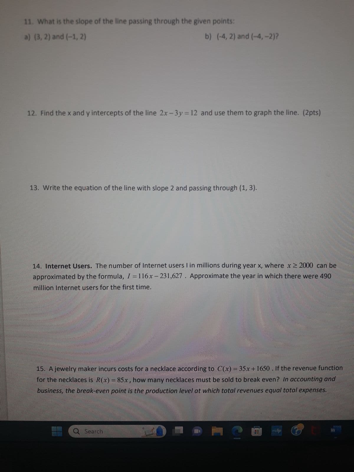 11. What is the slope of the line passing through the given points:
a) (3, 2) and (-1, 2)
b) (-4, 2) and (-4,-2)?
12. Find the x and y intercepts of the line 2x-3y = 12 and use them to graph the line. (2pts)
13. Write the equation of the line with slope 2 and passing through (1, 3).
14. Internet Users. The number of Internet users I in millions during year x, where x ≥ 2000 can be
approximated by the formula, I=116x-231,627. Approximate the year in which there were 490
million Internet users for the first time.
15. A jewelry maker incurs costs for a necklace according to C(x) = 35x+1650. If the revenue function
for the necklaces is R(x) = 85x, how many necklaces must be sold to break even? In accounting and
business, the break-even point is the production level at which total revenues equal total expenses.
O Search
@