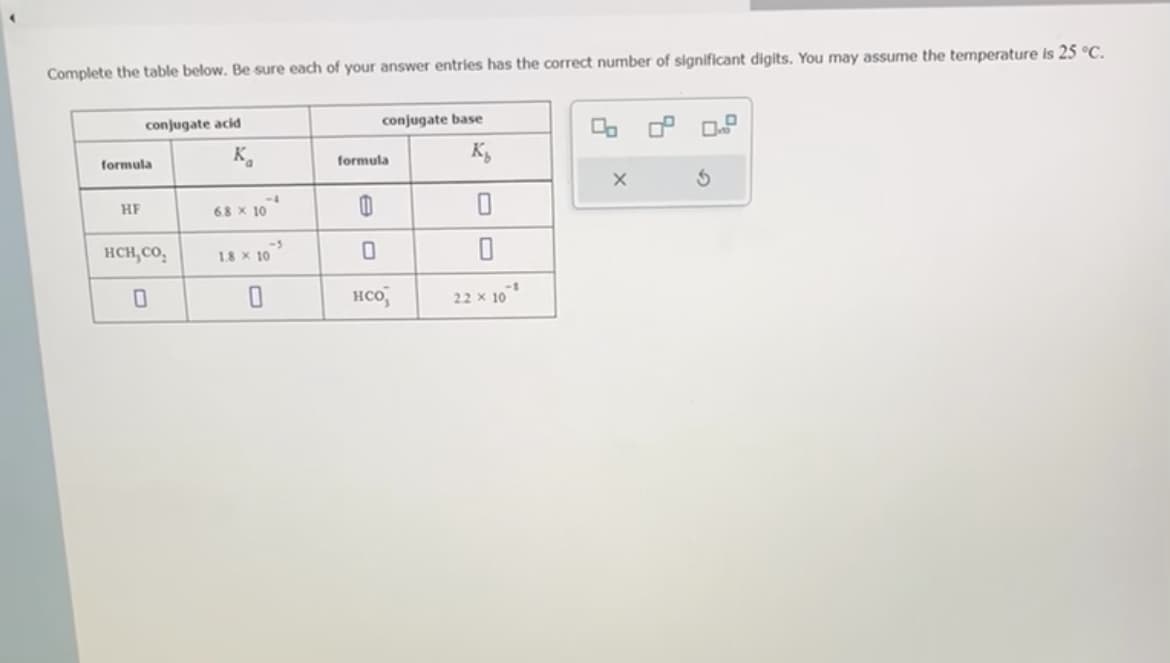 Complete the table below. Be sure each of your answer entries has the correct number of significant digits. You may assume the temperature is 25 °C.
conjugate acid
formula
HF
HCH,CO,
0
K₁
6.8 x 10
-5
1.8 x 10
conjugate base
K₂
0
formula
0
0
нсо,
22 × 10³
X
S