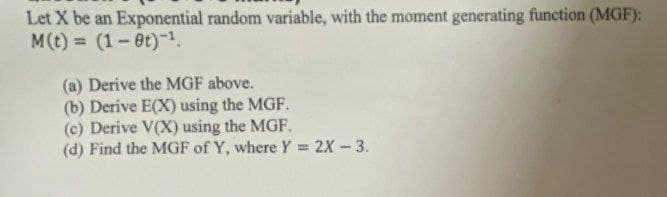 Let X be an Exponential random variable, with the moment generating function (MGF):
M(t)= (1-9t)-¹.
(a) Derive the MGF above.
(b) Derive E(X) using the MGF.
(c) Derive V(X) using the MGF.
(d) Find the MGF of Y, where Y = 2X-3.