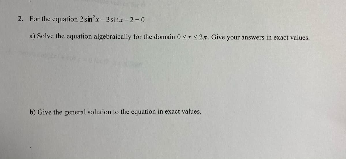 2. For the equation 2 sinx-3 sinx- 2 0
a) Solve the equation algebraically for the domain 0 <x < 2n. Give your answers in exact values.
b) Give the general solution to the equation in exact values.
