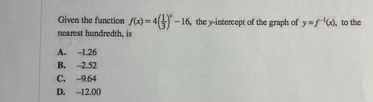 Given the function f(x)= 4-16, the y-intercept of the graph of y=f, to the
%3D
nearest hundredth, is
A. -1.26
В.
-2.52
С.
-9.64
D.
-12.00
