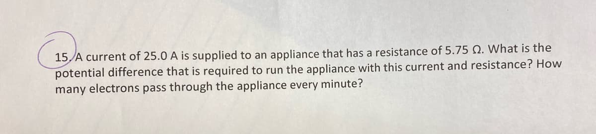 15 A current of 25.0 A is supplied to an appliance that has a resistance of 5.75 Q. What is the
potential difference that is required to run the appliance with this current and resistance? How
many electrons pass through the appliance every minute?
