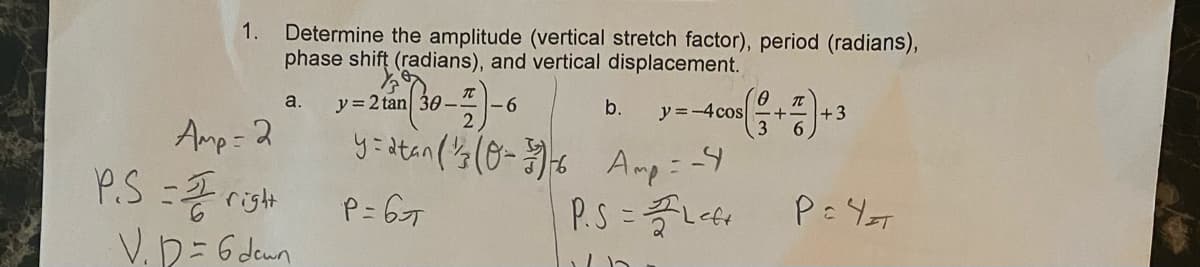 Determine the amplitude (vertical stretch factor), period (radians),
phase shift (radians), and vertical displacement.
1.
a.
y = 2 tan 30-
9.
b.
y =-4cos
+3
Amp: 2
P.S=2risht
V.D= 6denn
P= 6T
