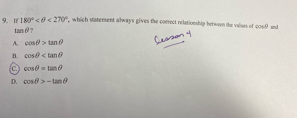 9 Jf 180° <0 <270°, which statement always gives the correct relationship between the values of cosA and
tan 0 ?
A. cose > tan O
Cesson 4
B. cose <tan 0
C.) cos0 = tan0
D. cose > - tan e
