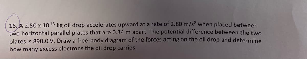 16. A 2.50 x 10-13 kg oil drop accelerates upward at a rate of 2.80 m/s2 when placed between
two horizontal parallel plates that are 0.34 m apart. The potential difference between the two
plates is 890.0 V. Draw a free-body diagram of the forces acting on the oil drop and determine
how many excess electrons the oil drop carries.
