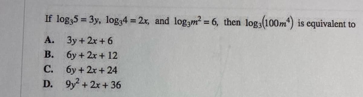 If log35 = 3y, log34 = 2x, and log3m? = 6, then log3(100m) is equivalent to
%3D
А. Зу + 2х + 6
В.
6y + 2x + 12
С.
6y + 2x+ 24
D. 9y +2x+36
