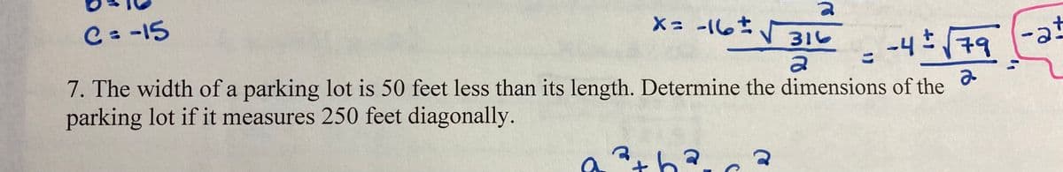 C= -15
X= -16
316
-at
79
こ
e-) bth-
7. The width of a parking lot is 50 feet less than its length. Determine the dimensions of the
parking lot if it measures 250 feet diagonally.
th?
