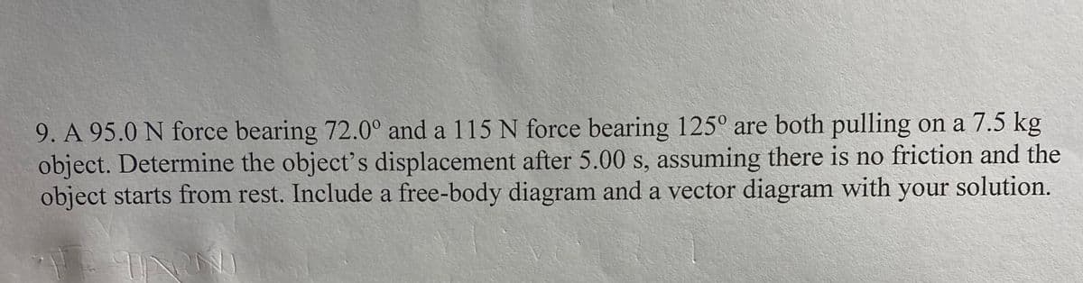 9. A 95.0 N force bearing 72.0° and a 115 N force bearing 125° are both pulling on a 7.5 kg
object. Determine the object's displacement after 5.00 s, assuming there is no friction and the
object starts from rest. Include a free-body diagram and a vector diagram with your solution.
