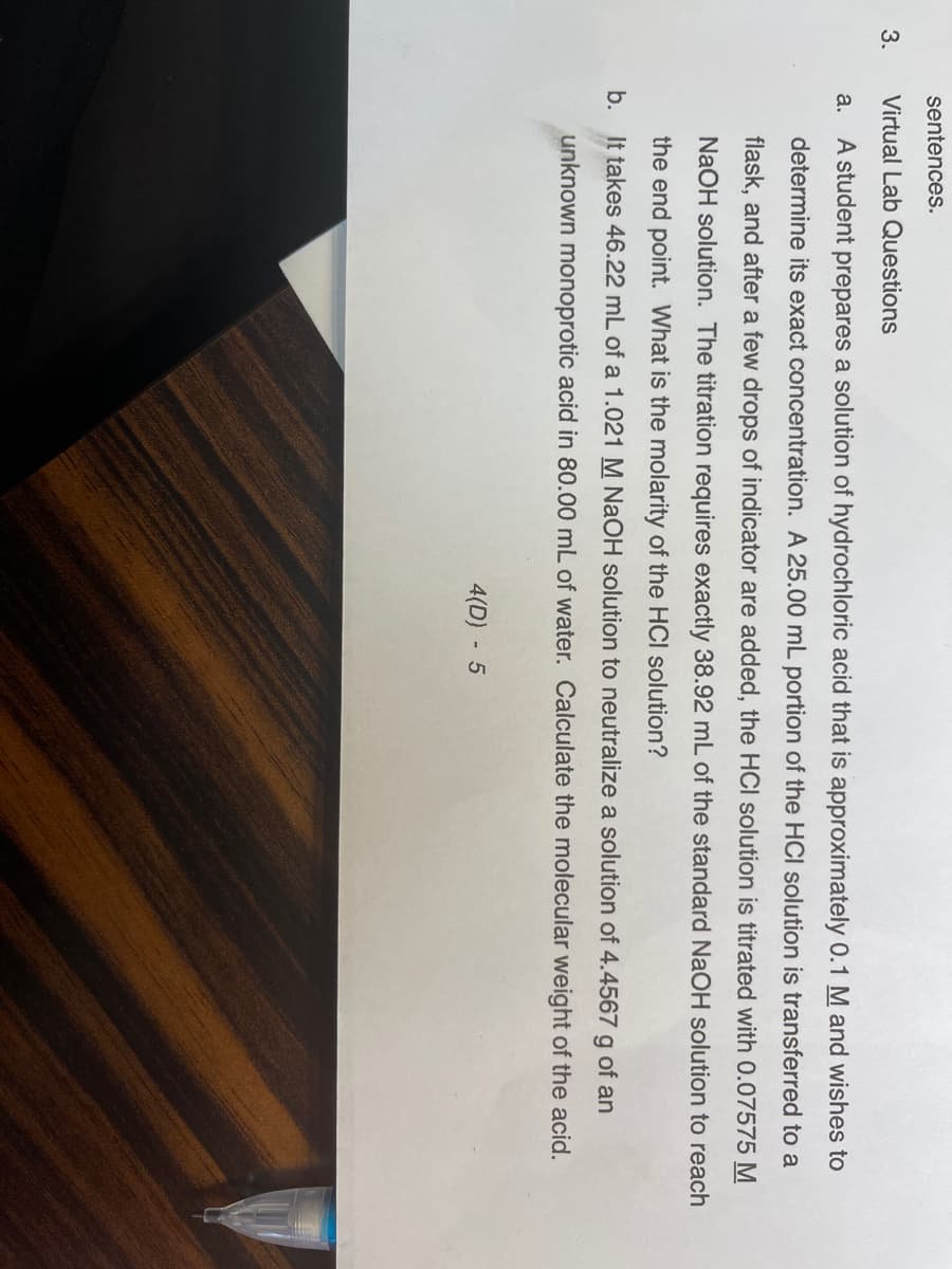 sentences.
3.
Virtual Lab Questions
a. A student prepares a solution of hydrochloric acid that is approximately 0.1 M and wishes to
determine its exact concentration. A 25.00 mL portion of the HCI solution is transferred to a
flask, and after a few drops of indicator are added, the HCI solution is titrated with 0.07575 M
NaOH solution. The titration requires exactly 38.92 mL of the standard NaOH solution to reach
the end point. What is the molarity of the HCI solution?
b. It takes 46.22 mL of a 1.021 M NaOH solution to neutralize a solution of 4.4567 g of an
unknown monoprotic acid in 80.00 mL of water. Calculate the molecular weight of the acid.
4(D) 5
