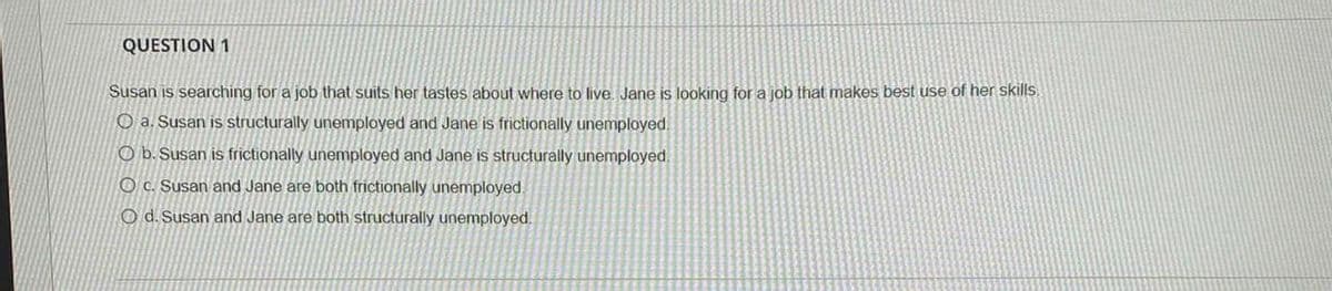 QUESTION 1
Susan is searching for a job that suits her tastes about where to live. Jane is looking for a job that makes best use of her skills.
O a. Susan is structurally unemployed and Jane is frictionally unemployed.
Ob. Susan is frictionally unemployed and Jane is structurally unemployed.
Oc. Susan and Jane are both frictionally unemployed.
O d. Susan and Jane are both structurally unemployed.