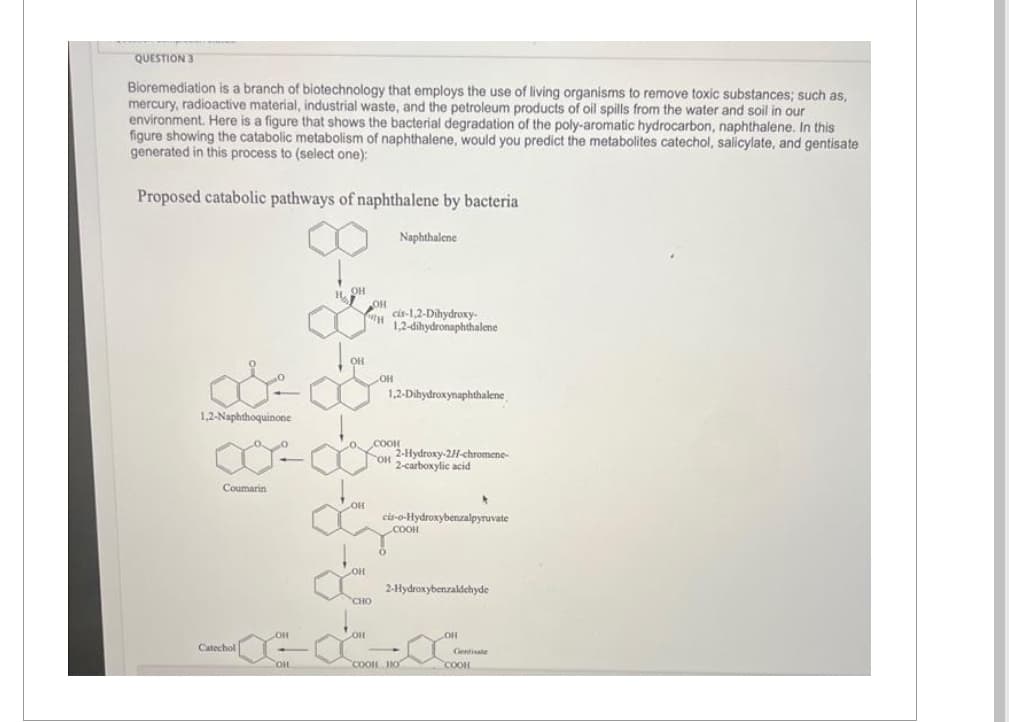 QUESTION 3
Bioremediation is a branch of biotechnology that employs the use of living organisms to remove toxic substances; such as,
mercury, radioactive material, industrial waste, and the petroleum products of oil spills from the water and soil in our
environment. Here is a figure that shows the bacterial degradation of the poly-aromatic hydrocarbon, naphthalene. In this
figure showing the catabolic metabolism of naphthalene, would you predict the metabolites catechol, salicylate, and gentisate
generated in this process to (select one):
Proposed catabolic pathways of naphthalene by bacteria
1,2-Naphthoquinone
Coumarin
Catechol
OH
OHL
35-8-8-8-8
OH
OH
Naphthalene
cis-1,2-Dihydroxy-
1,2-dihydronaphthalene
1,2-Dihydroxynaphthalene
O COOH
OH 2-Hydroxy-2H-chromene-
2-carboxylic acid
cis-o-Hydroxybenzalpyruvate
COOH
2-Hydroxybenzaldehyde
OH
Gentisate
COOH