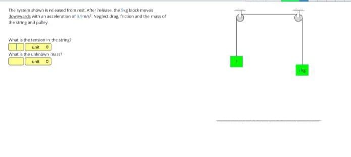 The system shown is released from rest. After release, the Skg block moves
downwards with an acceleration of 3.9m/s², Neglect drag, friction and the mass of
the string and pulley.
What is the tension in the string?
unit
What is the unknown mass?
unit O
kg