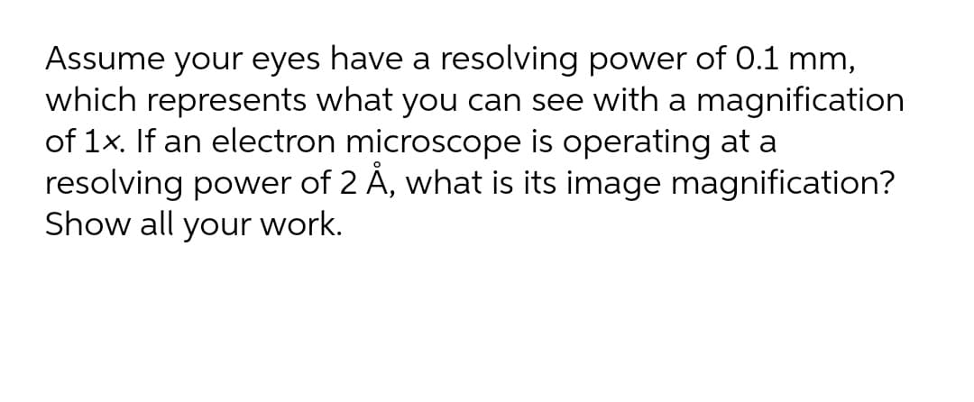 Assume your eyes have a resolving power of 0.1 mm,
which represents what you can see with a magnification
of 1x. If an electron microscope is operating at a
resolving power of 2 Å, what is its image magnification?
Show all your work.