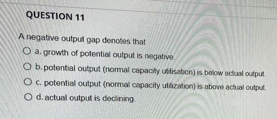 QUESTION 11
A negative output gap denotes that
O a. growth of potential output is negative.
O b. potential output (normal capacity utilisation) is below actual output.
O c. potential output (normal capacity utilization) is above actual output.
O d. actual output is declining.