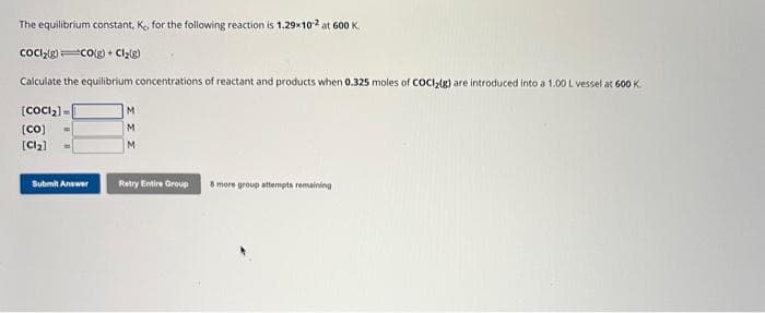 The equilibrium constant, K, for the following reaction is 1.29x10¹² at 600 K.
COCI₂(g) CO(g) + Cl₂(g)
Calculate the equilibrium concentrations of reactant and products when 0.325 moles of COCI₂(g) are introduced into a 1.00 L vessel at 600 K
[COCI₂] =
[co]
[Cl₂]
Submit Answer
M
M
M
Retry Entire Group
8 more group attempts remaining