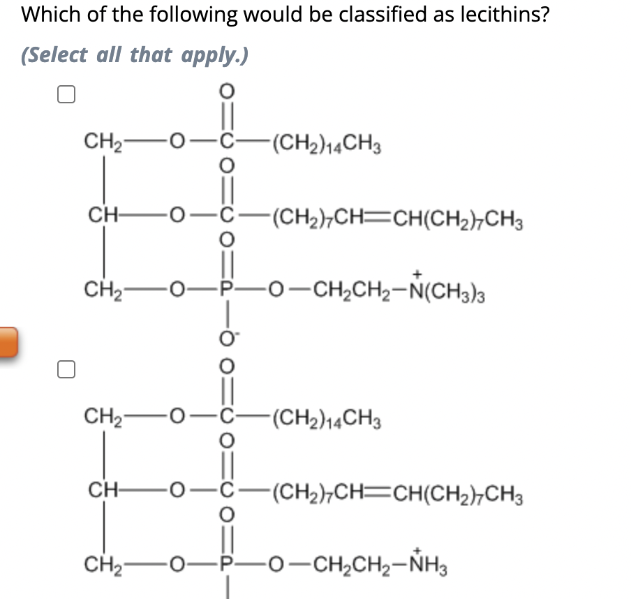 Which of the following would be classified as lecithins?
(Select all that apply.)
CH₂ O-C-(CH2)14CH3
CH-
-0-C-(CH₂)7CH=CH(CH₂)7CH3
CH,———0-CHỊCH,–N(CH3)3
CH₂-O-C-(CH2)14CH3
CHO—C—(CH2)CH=CH(CH2)CH3
CH₂-O-P-0-CH₂CH₂-NH3