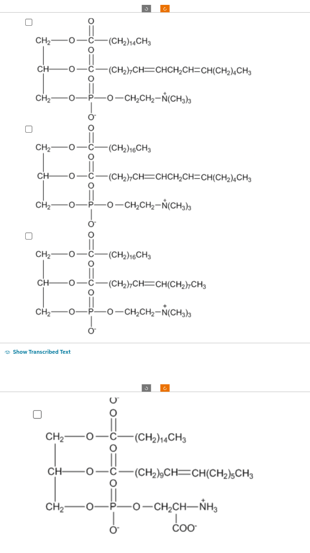 0
CH₂ O
CH
CH₂
CH₂
CH-
CH₂
CH-
CH₂
CH₂ O
CH₂
O
CH-
O
CH₂
O
O
O
Show Transcribed Text
O
0=60=0 od -60=60=0
O
P
O
O
0 P
O
-(CH₂) 14CH3
-(CH2),CH=CHCH,CH=CH(CH2),CH3
-O—CH,CH,–N(CH3)
-(CH2) 16CH3
(CH2)CH=CHCH,CH=CH(CH2) CH3
O–CH,CH,–N(CH3)3
-(CH₂) 16CH3
(CH₂)7CH-CH(CH₂)7CH3
-O—CH,CH,–N(CH3)s
6 om
110 110
-(CH2)14CH3
(CH₂)9CH=CH(CH₂)5CH3
-O—CH,CH—NH,
coo