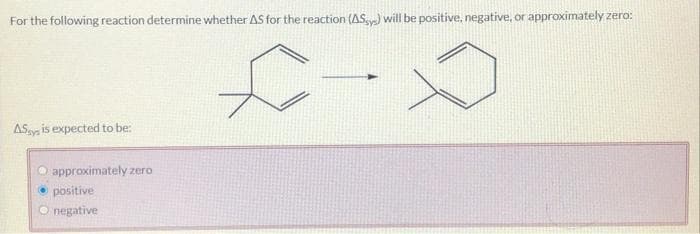 For the following reaction determine whether AS for the reaction (ASys) will be positive, negative, or approximately zero:
£-
ASys is expected to be:
approximately zero
positive
negative