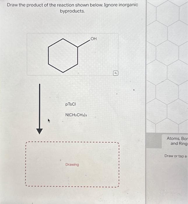 Draw the product of the reaction shown below. Ignore inorganic
byproducts.
1.
pTsCl
N(CH₂CH3)3
Drawing
OH
€
Atoms, Bor
and Ring:
Draw or tap a