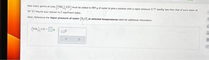 How many grams of urea = ((NH,),CO) must be added to 489 g of water to give a solution with a vapor pressure 2.77 mmHg less than that of pure water at
30 °C? Round your answer to 3 significant digits.
Note: Reference the Vapor pressure of water (H₂O) at selected temperatures table for additional information.
(NH,),co-[]s
D.
c
42 D
a
P