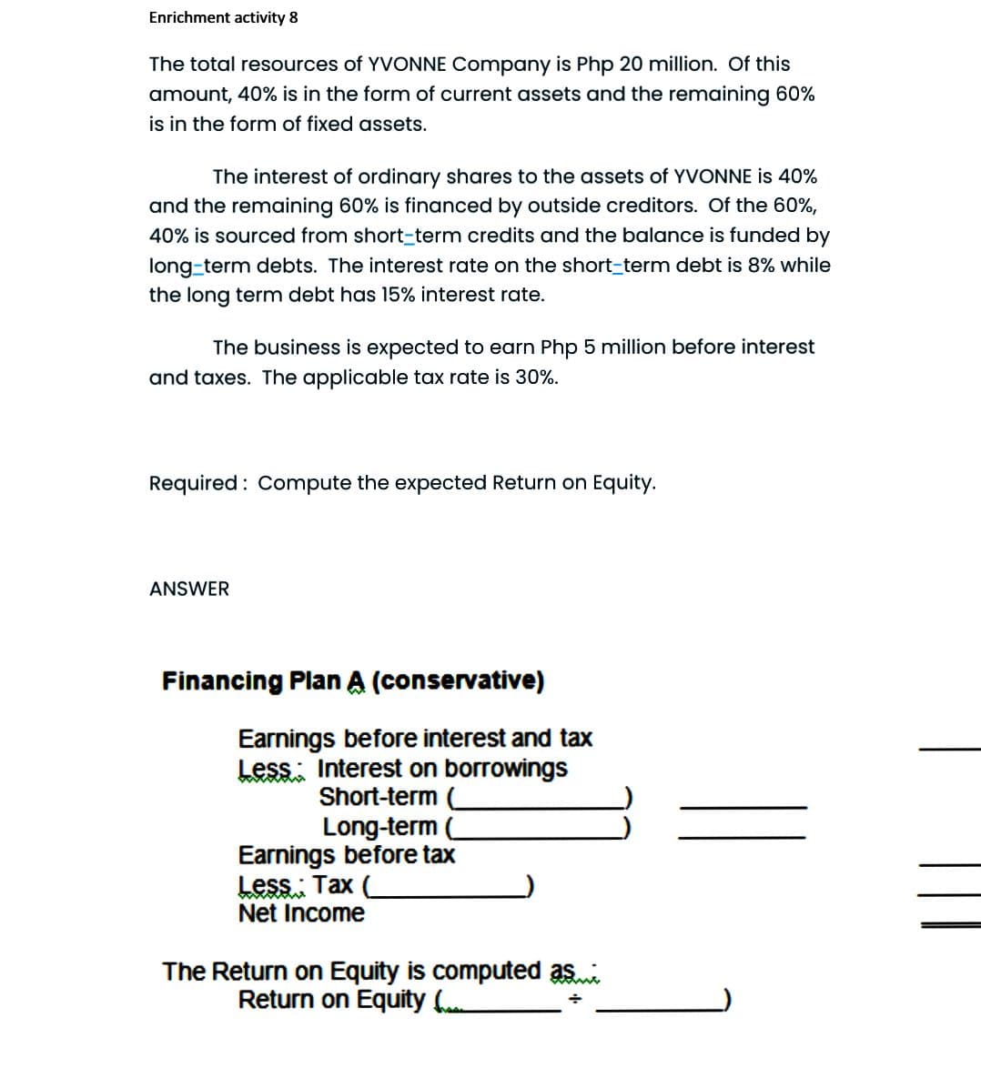 Enrichment activity 8
The total resources of YVONNE Company is Php 20 million. Of this
amount, 40% is in the form of current assets and the remaining 60%
is in the form of fixed assets.
The interest of ordinary shares to the assets of YVONNE is 40%
and the remaining 60% is financed by outside creditors. Of the 60%,
40% is sourced from short-term credits and the balance is funded by
long-term debts. The interest rate on the short-term debt is 8% while
the long term debt has 15% interest rate.
The business is expected to earn Php 5 million before interest
and taxes. The applicable tax rate is 30%.
Required : Compute the expected Return on Equity.
ANSWER
Financing Plan A (conservative)
Earnings before interest and tax
Less: Interest on borrowings
Short-term (
Long-term
Earnings before tax
Less: Tax
Net Income
The Return on Equity is computed asi
Return on Equity (
