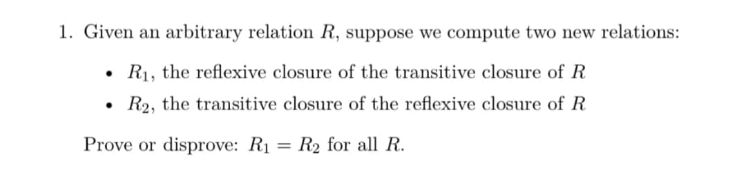 1. Given an arbitrary relation R, suppose we compute two new relations:
R1, the reflexive closure of the transitive closure of R
R2, the transitive closure of the reflexive closure of R
Prove or disprove: R1 = R2 for all R.
