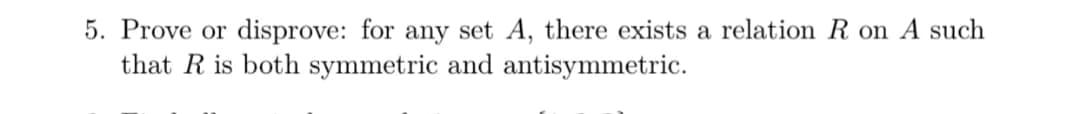 5. Prove or disprove: for any set A, there exists a relation R on A such
that R is both symmetric and antisymmetric.
