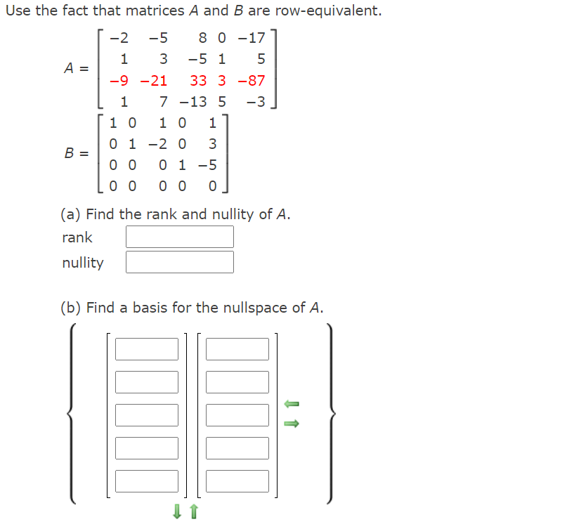 Use the fact that matrices A and B are row-equivalent.
-2
-5
8 0 -17
1 3
-5 1
A =
-9 -21
33 3 -87
7
7 -13 5
-3
1 0
1 0
1
-2 0
0 1 -5
0 0
0 1
B =
3
0 0
0 0
(a) Find the rank and nullity of A.
rank
nullity
(b) Find a basis for the nullspace of A.
