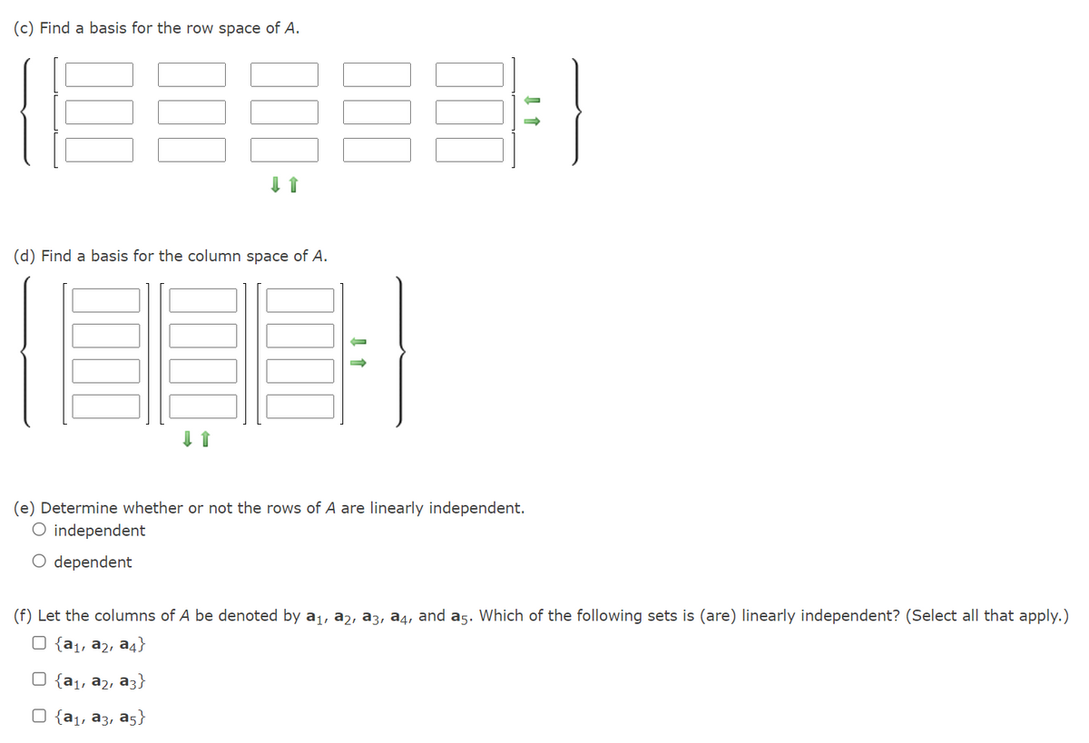 (c) Find a basis for the row space of A.
(d) Find a basis for the column space of A.
(e) Determine whether or not the rows of A are linearly independent.
O independent
O dependent
(f) Let the columns of A be denoted by a1, a2, a3, a4, and a5. Which of the following sets is (are) linearly independent? (Select all that apply.)
O {a1, a2, a4}
O {a1, a2, a3}
O {a1, a3, a5}
