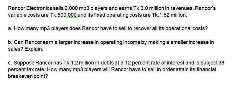 Rancor Electronics sells 6,000 mp3 players and earns Tk.3.0 million in revenues. Rancor's
variable costs are Tk.500,000 and its fixed operating costs are Tk.1.52 million.
a. How many mp3 players does Rancor have to sell to recover all its operational costs?
b. Can Rancor earn a larger increase in operating income by making a smaller increase in
sales? Explain.
c. Suppose Rancor has Tk.1.2 million in debts at a 12 percent rate of interest and is subject 38
percent tax rate. How many mp3 players will Rancor have to sell in order attain its financial
breakeven point?
