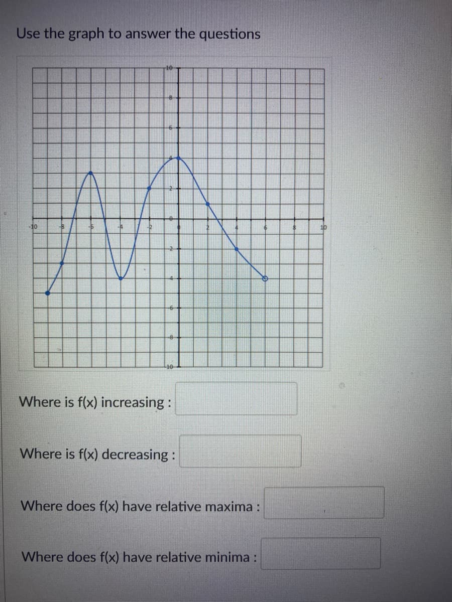 Use the graph to answer the questions
10
-10
Where is f(x) increasing :
Where is f(x) decreasing:
Where does f(x) have relative maxima :
Where does f(x) have relative minima :
