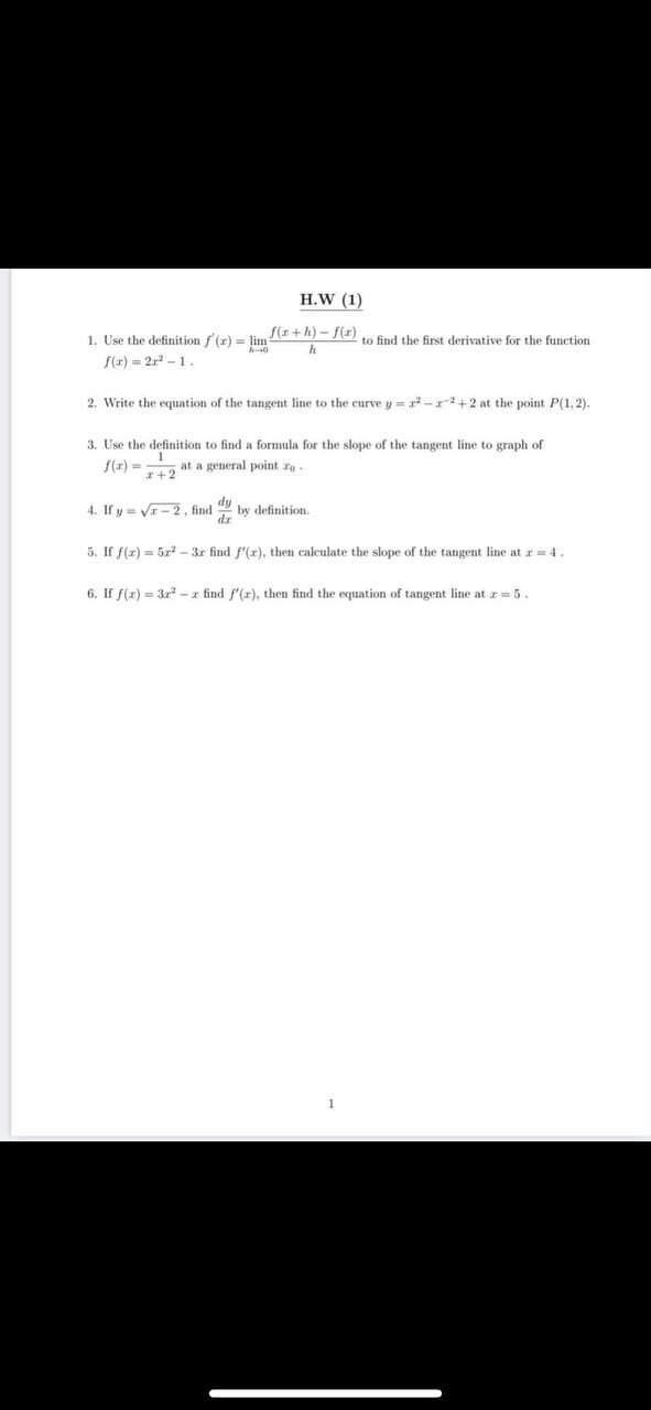 H.W (1)
f(r + h) - f(x)
1. Use the definition f (r) = lim
to find the first derivative for the function
f(x) = 2r - 1.
2. Write the equation of the tangent line to the curve y =r-r+2 at the point P(1, 2).
3. Use the definition to find a formula for the slope of the tangent line to graph of
S(x) =
I+2
at a general point ro
If y = VE-2, find
dr
inition.
5. If f(x) = 5r2 - 3r find f'(x), then calculate the slope of the tangent line at r= 4
6. If f(z) = 3r -z find f'(r), then find the equation of tangent line at r= 5.
