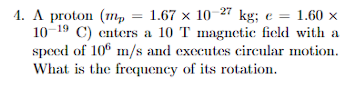 4. A proton (mp = 1.67 x 10-27 kg; e = 1.60 x
10-19 C) enters a 10 T magnetic field with a
speed of 10 m/s and executes circular motion.
What is the frequency of its rotation.