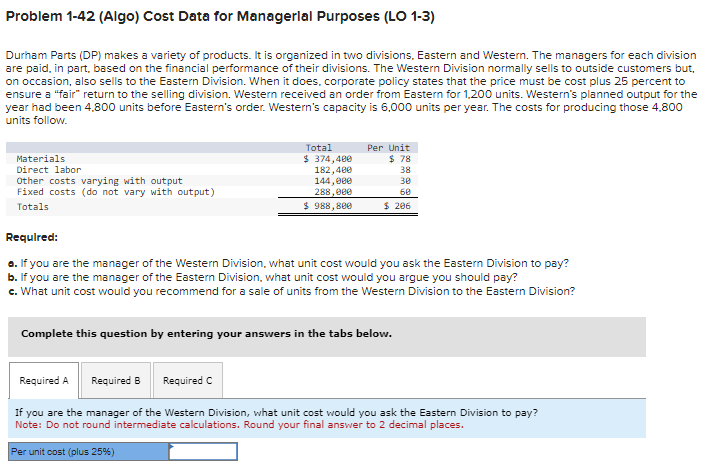 Problem 1-42 (Algo) Cost Data for Managerial Purposes (LO 1-3)
Durham Parts (DP) makes a variety of products. It is organized in two divisions, Eastern and Western. The managers for each division
are paid, in part, based on the financial performance of their divisions. The Western Division normally sells to outside customers but,
on occasion, also sells to the Eastern Division. When it does, corporate policy states that the price must be cost plus 25 percent to
ensure a "fair" return to the selling division. Western received an order from Eastern for 1,200 units. Western's planned output for the
year had been 4,800 units before Eastern's order. Western's capacity is 6,000 units per year. The costs for producing those 4,800
units follow.
Materials
Direct labor
Other costs varying with output
Fixed costs (do not vary with output)
Totals
Total
$ 374,400
182,400
144,000
288,000
$ 988,800
Per Unit
$ 78
38
30
68
$ 206
Required:
a. If you are the manager of the Western Division, what unit cost would you ask the Eastern Division to pay?
b. If you are the manager of the Eastern Division, what unit cost would you argue you should pay?
c. What unit cost would you recommend for a sale of units from the Western Division to the Eastern Division?
Complete this question by entering your answers in the tabs below.
Required A
Required B
Required C
If you are the manager of the Western Division, what unit cost would you ask the Eastern Division to pay?
Note: Do not round intermediate calculations. Round your final answer to 2 decimal places.
Per unit cost (plus 25%)