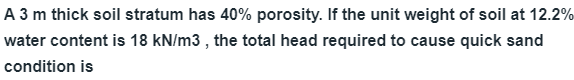 A 3 m thick soil stratum has 40% porosity. If the unit weight of soil at 12.2%
water content is 18 kN/m3 , the total head required to cause quick sand
condition is
