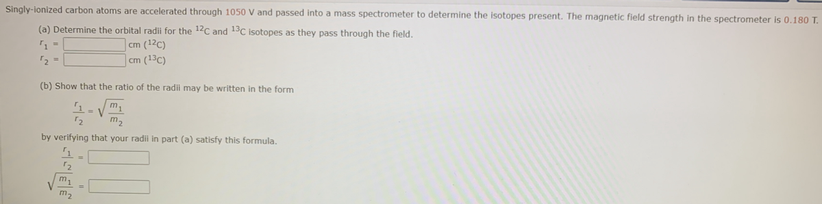 Singly-ionized carbon atoms are accelerated through 1050 V and passed into a mass spectrometer to determine the isotopes present. The magnetic field strength in the spectrometer is 0.180 T.
(a) Determine the orbital radii for the 12C and 13C isotopes as they pass through the field.
cm (12C)
cm (13C)
(b) Show that the ratio of the radii may be written in the form
m1
= V
by verifying that your radii in part (a) satisfy this formula.
m1
m-
