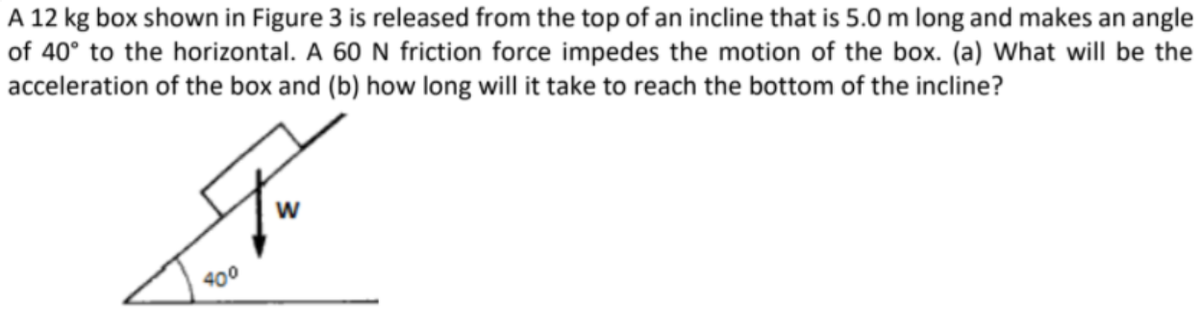 A 12 kg box shown in Figure 3 is released from the top of an incline that is 5.0 m long and makes an angle
of 40° to the horizontal. A 60 N friction force impedes the motion of the box. (a) What will be the
acceleration of the box and (b) how long will it take to reach the bottom of the incline?
400
