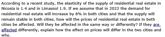 According to a recent study, the elasticity of the supply of residential real estate in
Nicosia is 1.4 and in Limassol 1.9. If we assume that in 2022 the demand for
residential real estate will increase by 8% in both cities and that the supply will
remain stable in both cities, how will the prices of residential real estate in both
cities be affected. Will they be affected in the same way or differently? If they are
affected differently, explain how the effect on prices will differ in the two cities and
why.
