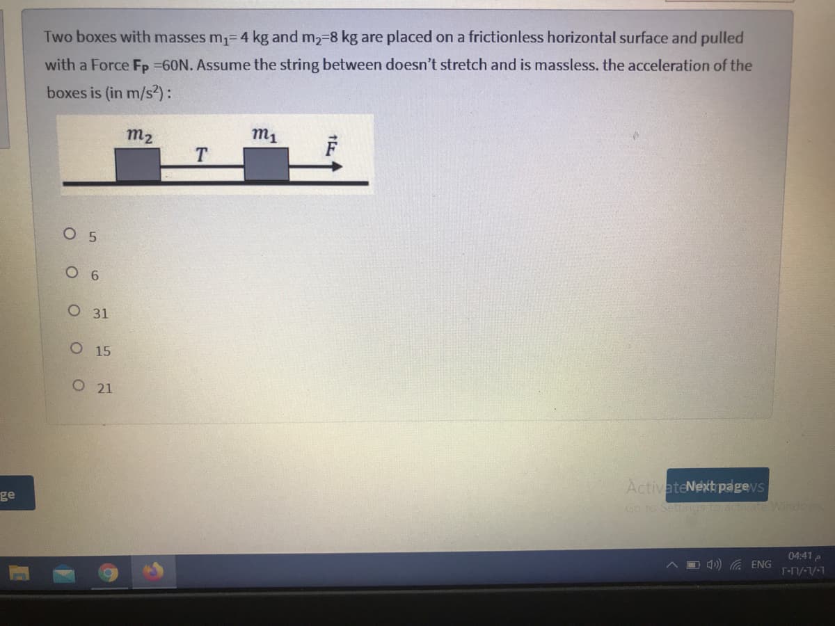 Two boxes with masses m1=4 kg and m2-8 kg are placed on a frictionless horizontal surface and pulled
with a Force Fp =60N. Assume the string between doesn't stretch and is massless. the acceleration of the
boxes is (in m/s?):
m2
m1
T.
O 5
6
О 31
О 15
О 21
ActivateNext pagevs
Go to SettegsIO ACUate Windo
ge
04:41 p
O 4)) ENG
T-Mi/-1/-1
