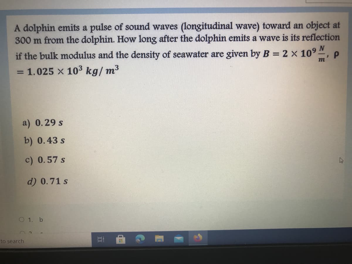 A dolphin emits a pulse of sound waves (longitudinal wave) toward an object at
300 m from the dolphin. How long after the dolphin emits a wave is its reflection
if the bulk modulus and the density of seawater are given by B = 2 x 109
m
= 1.025 x 103 kg/ m3
a) 0.29 s
b) 0.43 s
c) 0.57 s
d) 0.71 s
O 1. b
to search
