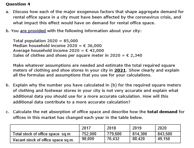 Question 4
a. Discuss how each of the major exogenous factors that shape aggregate demand for
rental office space in a city must have been affected by the coronavirus crisis, and
what impact this effect would have on demand for rental office space.
b. You are provided with the following information about your city:
Total population 2020 = 85,000
Median household income 2020 = € 36,000
Average household income 2020 = € 42,000
Sales of clothes and shoes per square meter in 2020 = € 2,340
Make whatever assumptions are needed and estimate the total required square
meters of clothing and shoe stores in your city in 2021. Show clearly and explain
all the formulas and assumptions that you use for your calculations.
b. Explain why the number you have calculated in (b) for the required square meters
of clothing and footwear stores in your city is not very accurate and explain what
additional data you should use for a more accurate calculation. How will this
additional data contribute to a more accurate calculation?
c. Calculate the net absorption of office space and describe how the total demand for
offices in this market has changed each year in the table below.
2017
2018
2019
2020
Total stock of office space sq.m
752,000
98,000
779,600
76,432
814,300
88,420
843,500
49,150
Vacant stock of office space sq.m.
