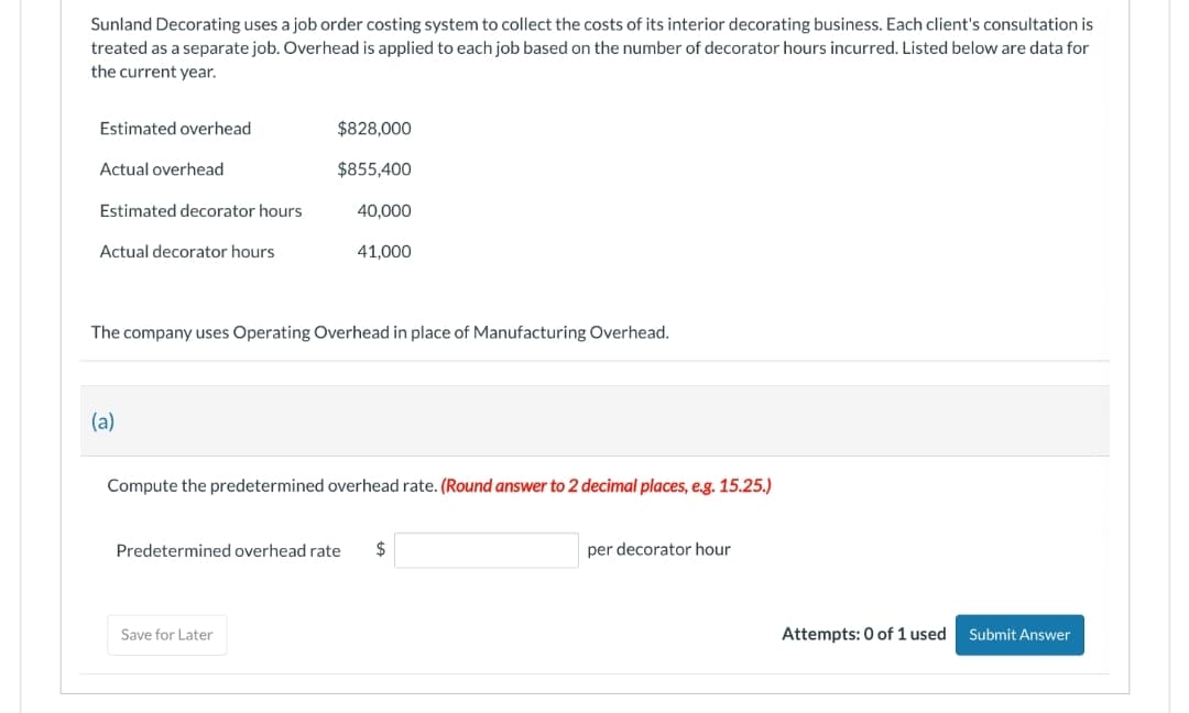 Sunland Decorating uses a job order costing system to collect the costs of its interior decorating business. Each client's consultation is
treated as a separate job. Overhead is applied to each job based on the number of decorator hours incurred. Listed below are data for
the current year.
Estimated overhead
Actual overhead
Estimated decorator hours
Actual decorator hours
(a)
$828,000
$855,400
40,000
The company uses Operating Overhead in place of Manufacturing Overhead.
41,000
Save for Later
Compute the predetermined overhead rate. (Round answer to 2 decimal places, e.g. 15.25.)
Predetermined overhead rate $
per decorator hour
Attempts: 0 of 1 used
Submit Answer