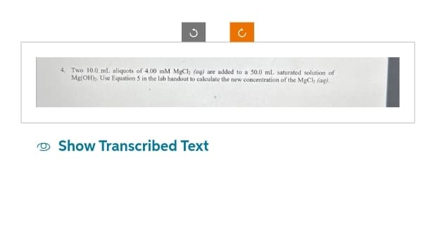 G
J
4. Two 10.0 mL aliquots of 4.00 mM MgCl, (aq) are added to a 50.0 mL saturated solution of
Mg(OH), Use Equation 5 in the lab handout to calculate the new concentration of the MgCh (aq).
Show Transcribed Text