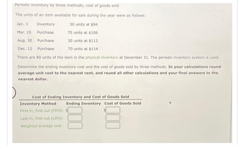 Periodic inventory by three methods; cost of goods sold
The units of an item available for sale during the year were as follows:
Jan. 1
Inventory
Purchase
Purchase
Purchase
There are 80 units of the item in the physical inventory at December 31. The periodic inventory system is used.
Determine the ending inventory cost and the cost of goods sold by three methods. In your calculations round
average unit cost to the nearest cent, and round all other calculations and your final answers to the
nearest dollar.
Mar. 10
Aug. 30
Dec. 12
30 units at $94
70 units at $106
30 units at $112
70 units at $114
Cost of Ending Inventory and Cost of Goods Sold
Inventory Method
First-in, first-out (FIFO)
Last-in, first-out (LIFO)
Weighted average cost
Ending Inventory Cost of Goods Sold