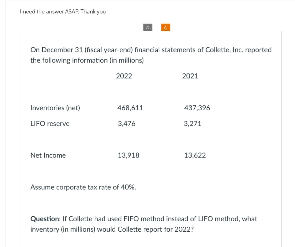 I need the answer ASAP. Thank you
On December 31 (fiscal year-end) financial statements of Collette, Inc. reported
the following information (in millions)
Inventories (net)
LIFO reserve
Net Income
2022
468,611
3,476
13,918
Assume corporate tax rate of 40%.
2021
437,396
3,271
13,622
Question: If Collette had used FIFO method instead of LIFO method, what
inventory (in millions) would Collette report for 2022?
