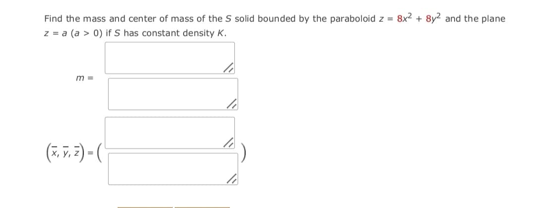 Find the mass and center of mass of the S solid bounded by the paraboloid z = 8x2 + 8y2 and the plane
z = a (a > 0) if S has constant density K.
m =
(7. 7, 2) (
