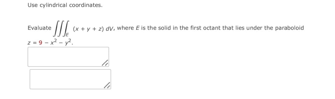 Use cylindrical coordinates.
Evaluate
(x + y + z) dv, where E is the solid in the first octant that lies under the paraboloid
z = 9 - x2 - y².
