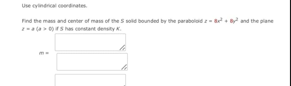 Use cylindrical coordinates.
Find the mass and center of mass of the S solid bounded by the paraboloid z = 8x2 + 8y2 and the plane
z = a (a > 0) if S has constant density K.
m =
