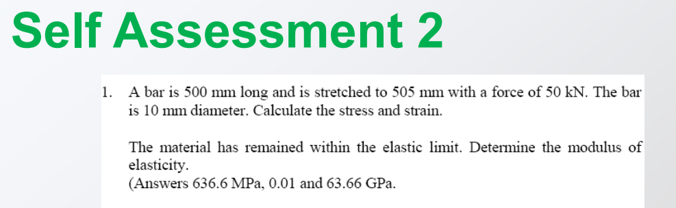 Self Assessment 2
A bar is 500 mm long and is stretched to 505 mm with a force of 50 kN. The bar
is 10 mm diameter. Calculate the stress and strain.
1.
The material has remained within the elastic limit. Determine the modulus of
elasticity.
(Answers 636.6 MPa, 0.01 and 63.66 GPa.
