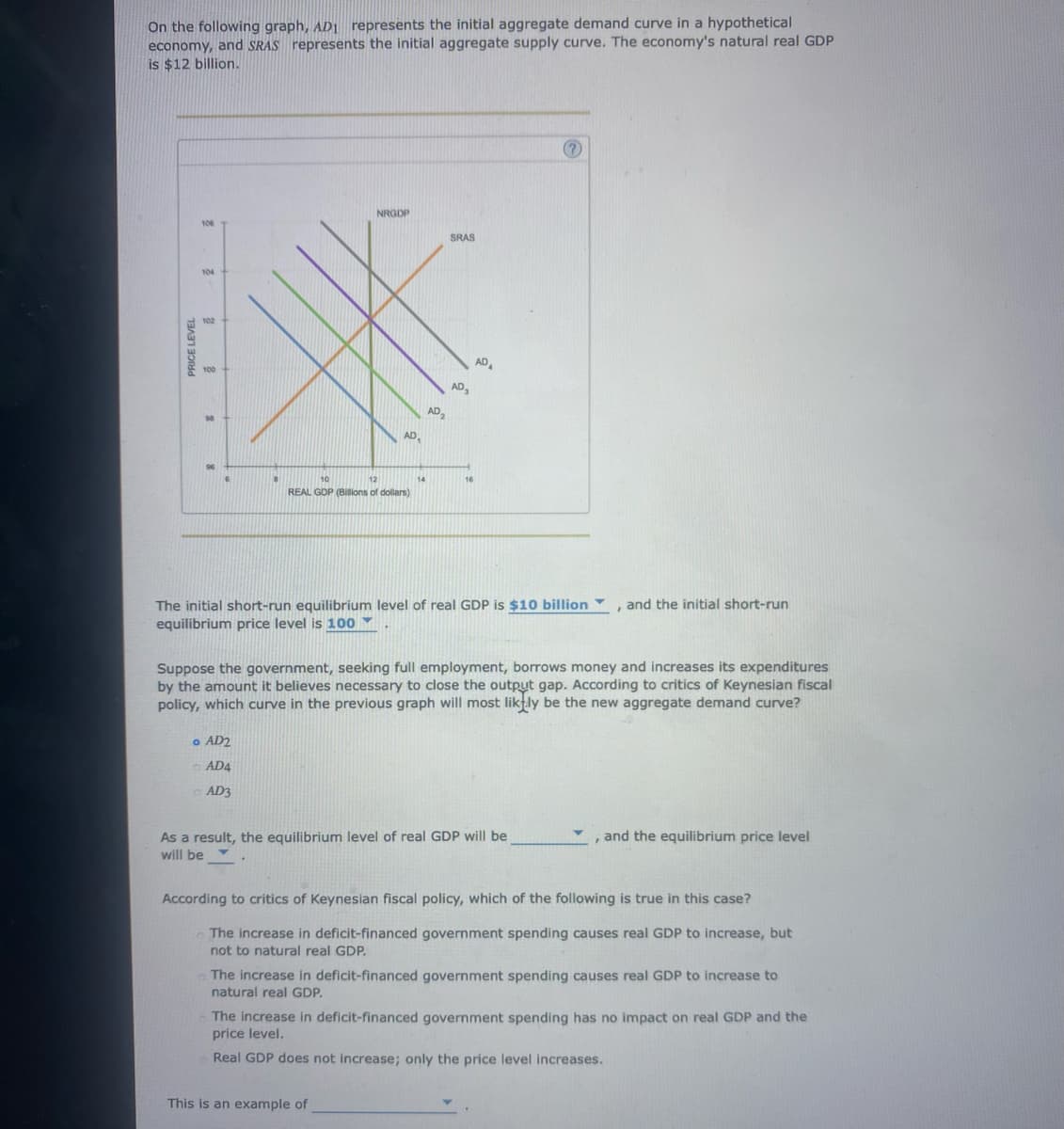 On the following graph, AD1 represents the initial aggregate demand curve in a hypothetical.
economy, and SRAS represents the initial aggregate supply curve. The economy's natural real GDP
is $12 billion.
PRICE LEVEL
106
102
8
98
NRGDP
o AD2
AD4
ⒸAD3
AD₁
12
REAL GDP (Billions of dollars)
AD₂
SRAS
AD₂
AD₁
The initial short-run equilibrium level of real GDP is $10 billion
equilibrium price level is 100
This is an example of
(?
Suppose the government, seeking full employment, borrows money and increases its expenditures
by the amount it believes necessary to close the output gap. According to critics of Keynesian fiscal
policy, which curve in the previous graph will most likely be the new aggregate demand curve?
As a result, the equilibrium level of real GDP will be
will be
and the initial short-run
and the equilibrium price level
According to critics of Keynesian fiscal policy, which of the following is true in this case?
The increase in deficit-financed government spending causes real GDP to increase, but
not to natural real GDP.
The increase in deficit-financed government spending causes real GDP to increase to
natural real GDP.
The increase in deficit-financed government spending has no impact on real GDP and the
price level.
Real GDP does not increase; only the price level increases.